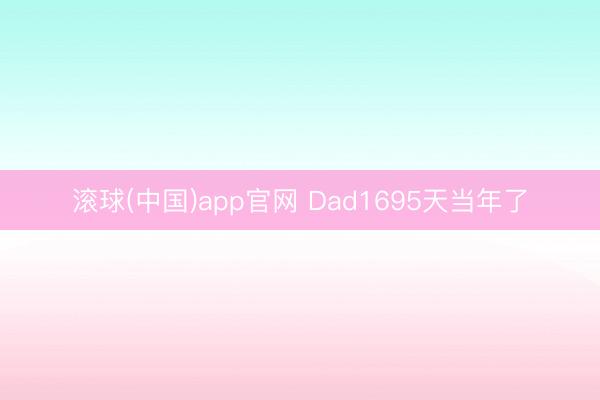 滚球(中国)app官网 Dad1695天当年了