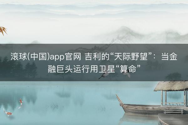 滚球(中国)app官网 吉利的“天际野望”：当金融巨头运行用卫星“算命”