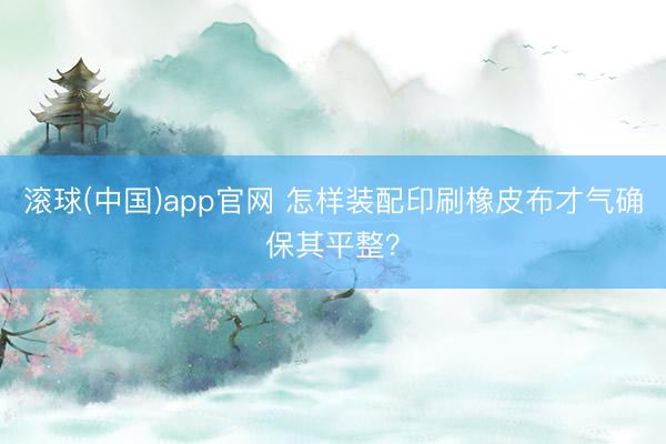 滚球(中国)app官网 怎样装配印刷橡皮布才气确保其平整？