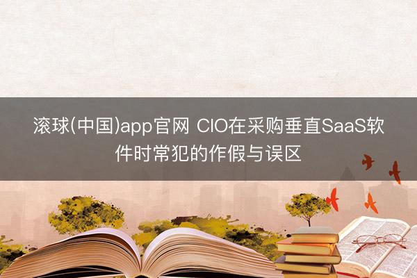 滚球(中国)app官网 CIO在采购垂直SaaS软件时常犯的作假与误区