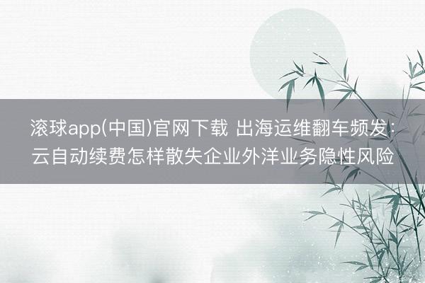 滚球app(中国)官网下载 出海运维翻车频发：云自动续费怎样散失企业外洋业务隐性风险