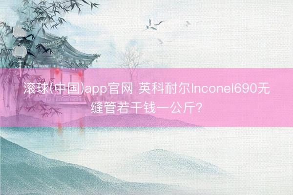 滚球(中国)app官网 英科耐尔Inconel690无缝管若干钱一公斤？