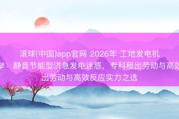 滚球(中国)app官网 2026年 工地发电机出租供应商保举：静音节能型济急发电迷惑，专科租出劳动与高效反应实力之选