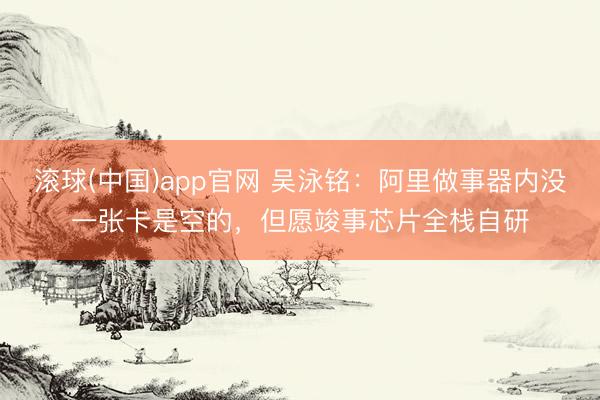 滚球(中国)app官网 吴泳铭：阿里做事器内没一张卡是空的，但愿竣事芯片全栈自研