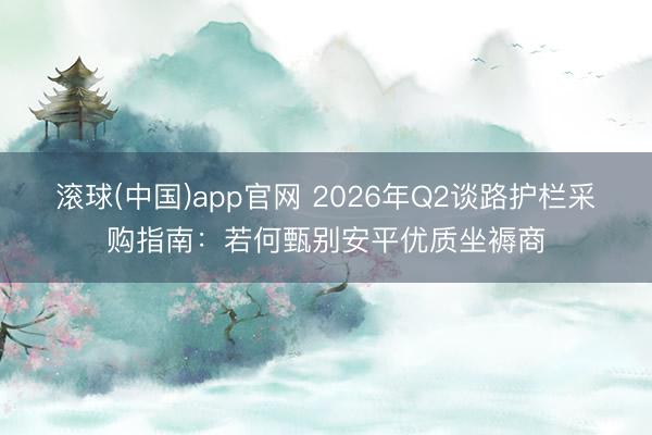 滚球(中国)app官网 2026年Q2谈路护栏采购指南：若何甄别安平优质坐褥商