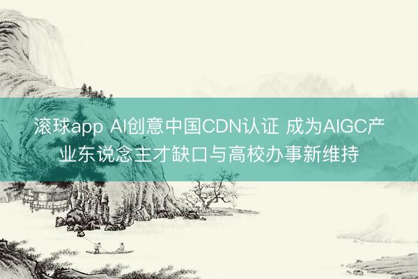 滚球app AI创意中国CDN认证 成为AIGC产业东说念主才缺口与高校办事新维持