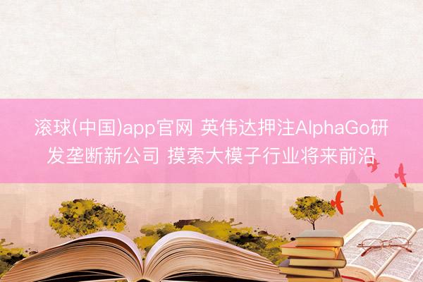 滚球(中国)app官网 英伟达押注AlphaGo研发垄断新公司 摸索大模子行业将来前沿