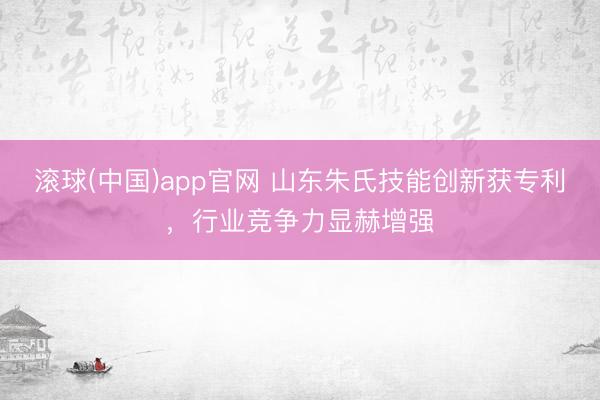 滚球(中国)app官网 山东朱氏技能创新获专利，行业竞争力显赫增强