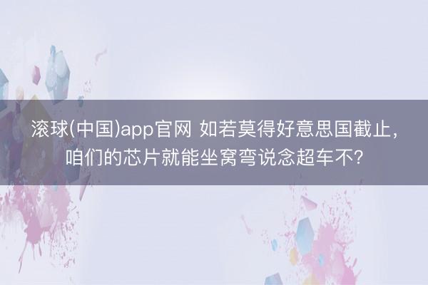 滚球(中国)app官网 如若莫得好意思国截止，咱们的芯片就能坐窝弯说念超车不？