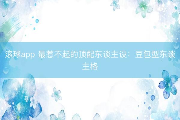 滚球app 最惹不起的顶配东谈主设：豆包型东谈主格