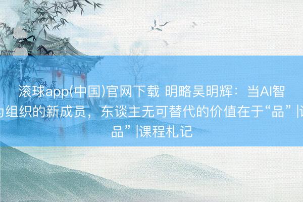 滚球app(中国)官网下载 明略吴明辉：当AI智能体成为组织的新成员，东谈主无可替代的价值在于“品” |课程札记