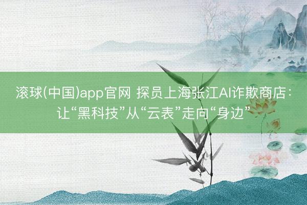 滚球(中国)app官网 探员上海张江AI诈欺商店：让“黑科技”从“云表”走向“身边”