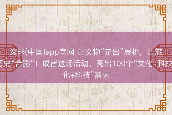滚球(中国)app官网 让文物“走出”展柜，让旅客与历史“合影”！成皆这场活动，亮出100个“文化+科技”需求