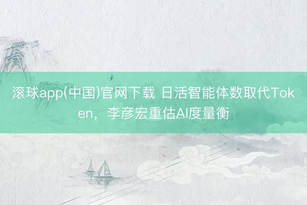 滚球app(中国)官网下载 日活智能体数取代Token，李彦宏重估AI度量衡