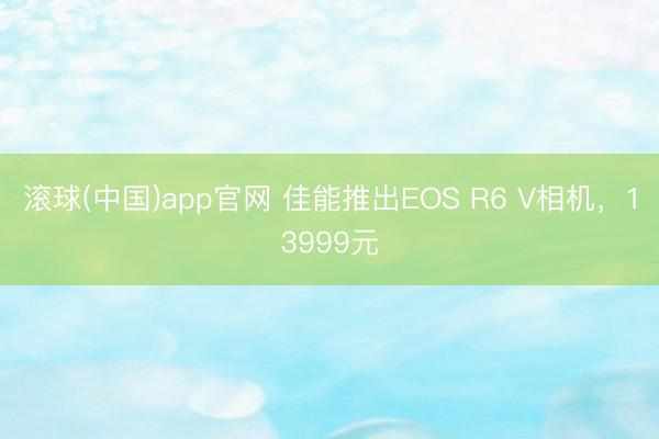 滚球(中国)app官网 佳能推出EOS R6 V相机，13999元
