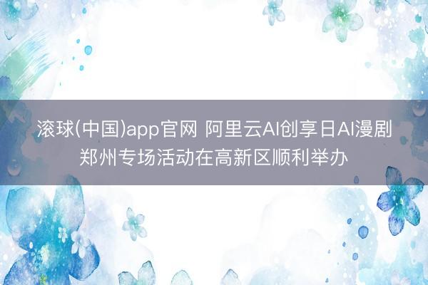 滚球(中国)app官网 阿里云AI创享日AI漫剧郑州专场活动在高新区顺利举办