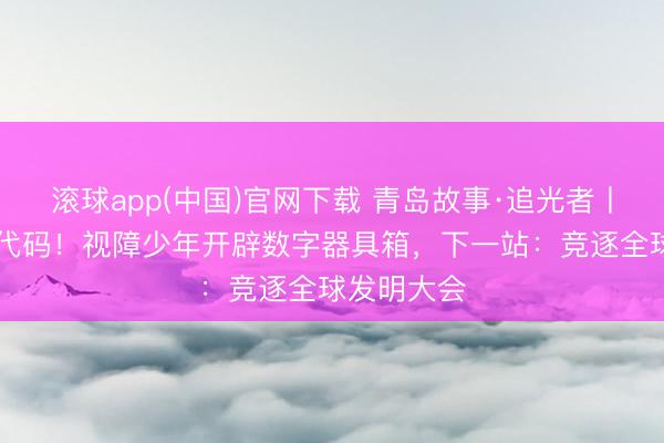 滚球app(中国)官网下载 青岛故事·追光者丨盲敲30万代码！视障少年开辟数字器具箱，下一站：竞逐全球发明大会