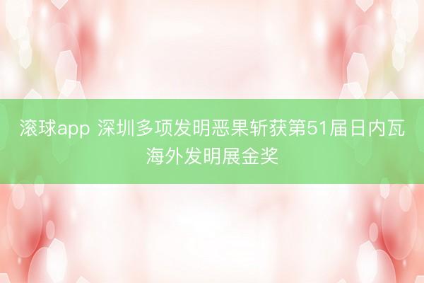 滚球app 深圳多项发明恶果斩获第51届日内瓦海外发明展金奖