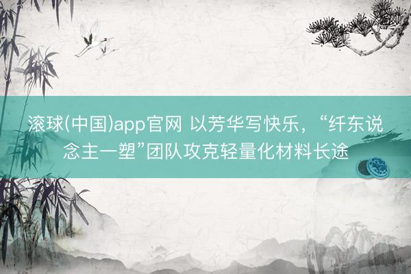 滚球(中国)app官网 以芳华写快乐，“纤东说念主一塑”团队攻克轻量化材料长途