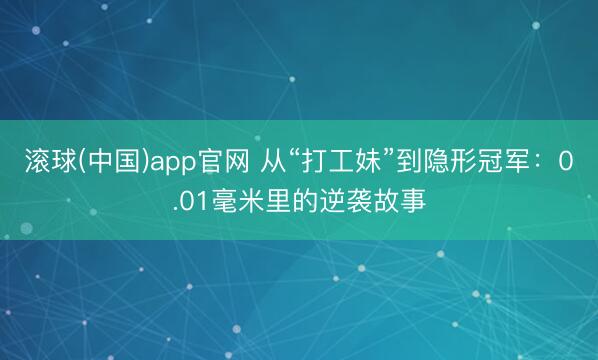 滚球(中国)app官网 从“打工妹”到隐形冠军：0.01毫米里的逆袭故事