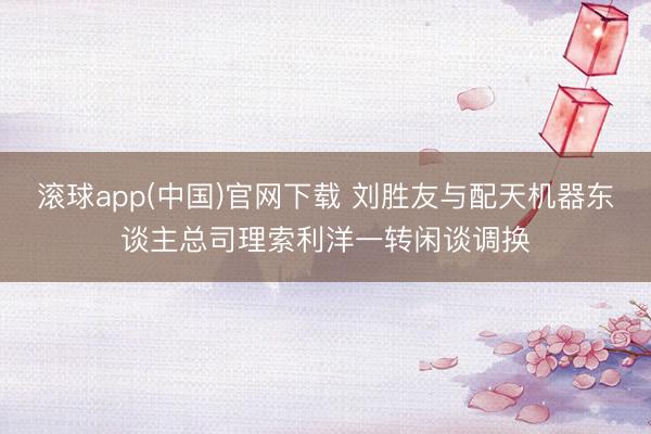 滚球app(中国)官网下载 刘胜友与配天机器东谈主总司理索利洋一转闲谈调换