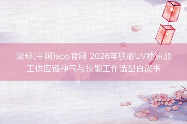 滚球(中国)app官网 2026年肤感UV喷油加工供应链神气与技能工作选型白皮书