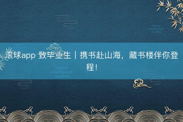 滚球app 致毕业生｜携书赴山海，藏书楼伴你登程！
