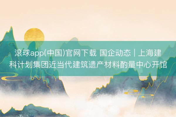 滚球app(中国)官网下载 国企动态 | 上海建科计划集团近当代建筑遗产材料酌量中心开馆