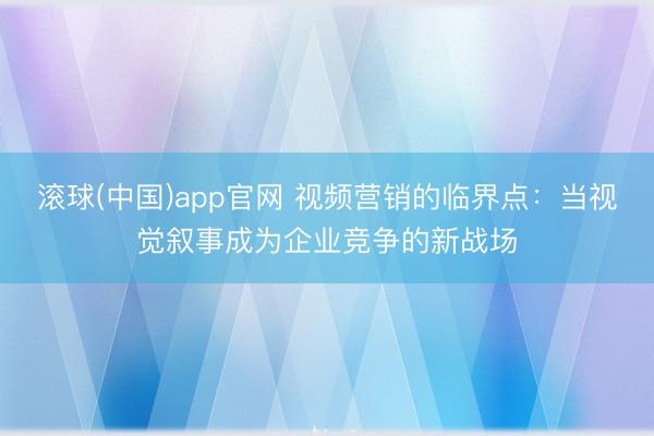 滚球(中国)app官网 视频营销的临界点：当视觉叙事成为企业竞争的新战场