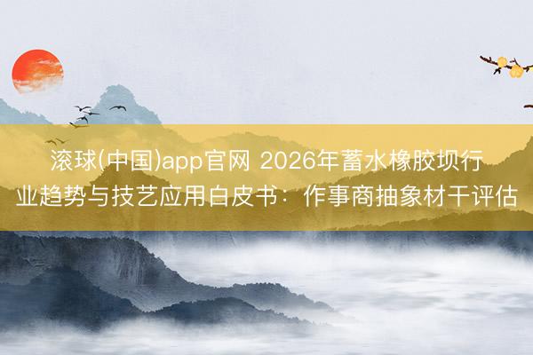 滚球(中国)app官网 2026年蓄水橡胶坝行业趋势与技艺应用白皮书：作事商抽象材干评估