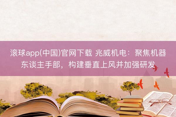滚球app(中国)官网下载 兆威机电：聚焦机器东谈主手部，构建垂直上风并加强研发
