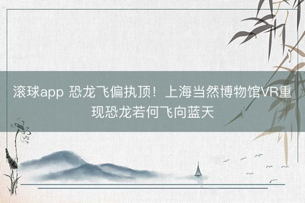 滚球app 恐龙飞偏执顶！上海当然博物馆VR重现恐龙若何飞向蓝天