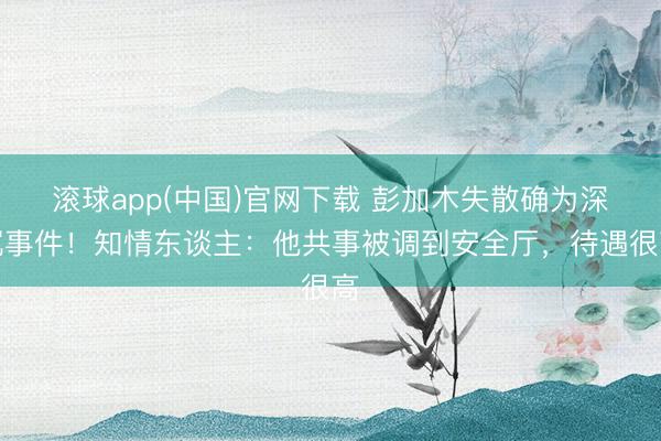 滚球app(中国)官网下载 彭加木失散确为深沉事件！知情东谈主：他共事被调到安全厅，待遇很高