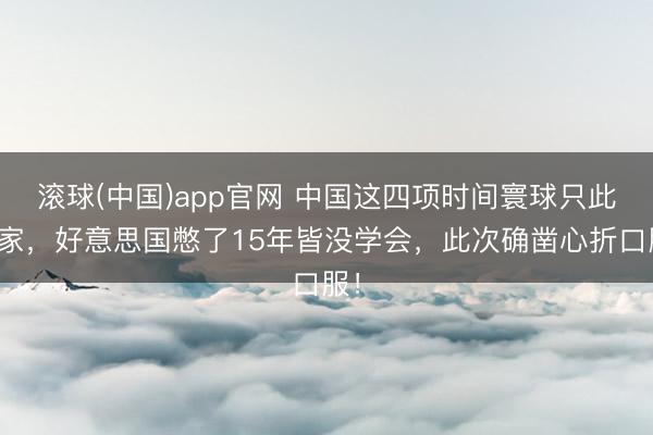 滚球(中国)app官网 中国这四项时间寰球只此一家，好意思国憋了15年皆没学会，此次确凿心折口服！