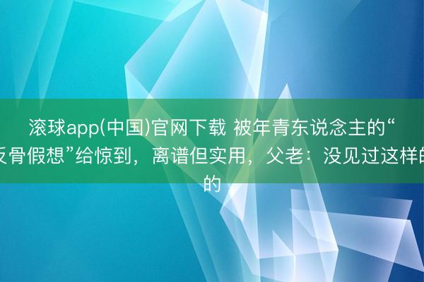 滚球app(中国)官网下载 被年青东说念主的“反骨假想”给惊到，离谱但实用，父老：没见过这样的