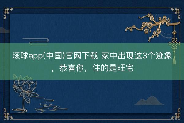 滚球app(中国)官网下载 家中出现这3个迹象，恭喜你，住的是旺宅