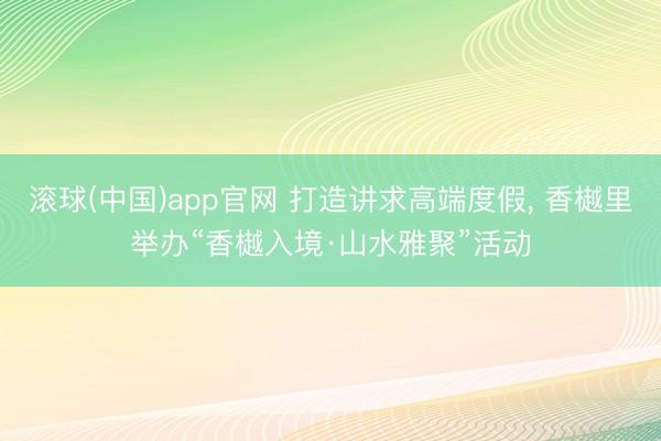 滚球(中国)app官网 打造讲求高端度假， 香樾里举办“香樾入境·山水雅聚”活动