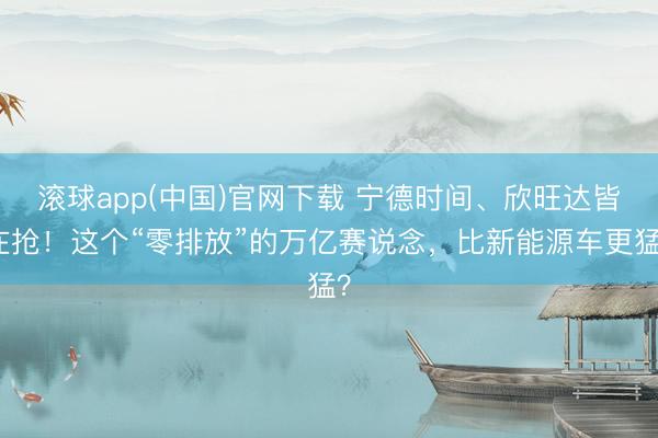 滚球app(中国)官网下载 宁德时间、欣旺达皆在抢！这个“零排放”的万亿赛说念，比新能源车更猛？
