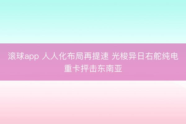 滚球app 人人化布局再提速 光梭异日右舵纯电重卡抨击东南亚