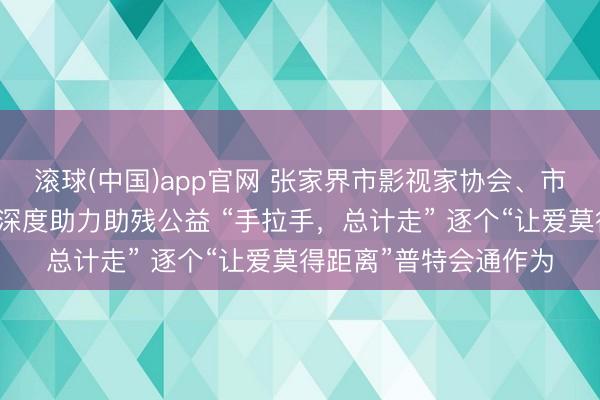 滚球(中国)app官网 张家界市影视家协会、市竹园经济文化促进会深度助力助残公益 “手拉手，总计走” 逐个“让爱莫得距离”普特会通作为