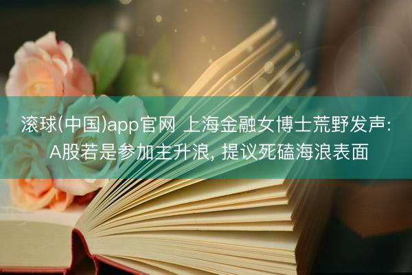 滚球(中国)app官网 上海金融女博士荒野发声: A股若是参加主升浪， 提议死磕海浪表面
