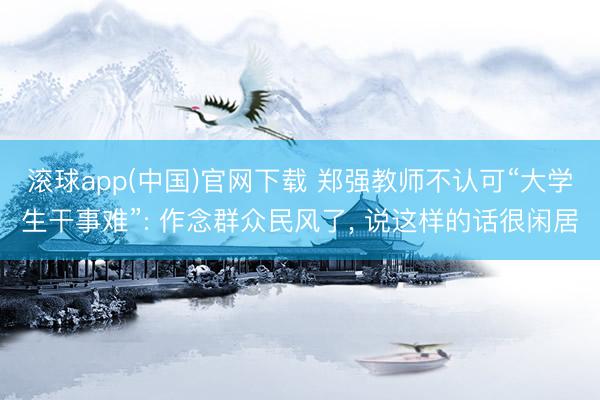 滚球app(中国)官网下载 郑强教师不认可“大学生干事难”: 作念群众民风了， 说这样的话很闲居