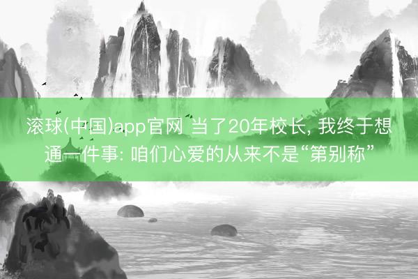 滚球(中国)app官网 当了20年校长， 我终于想通一件事: 咱们心爱的从来不是“第别称”