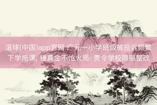 滚球(中国)app官网 广元一小学班级被投诉频繁下学拖课， 锤真金不怕火局: 责令学校限期整改