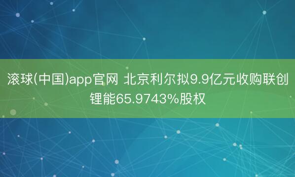滚球(中国)app官网 北京利尔拟9.9亿元收购联创锂能65.9743%股权