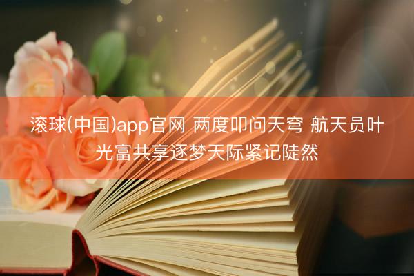 滚球(中国)app官网 两度叩问天穹 航天员叶光富共享逐梦天际紧记陡然