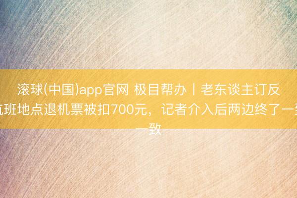 滚球(中国)app官网 极目帮办丨老东谈主订反航班地点退机票被扣700元，记者介入后两边终了一致