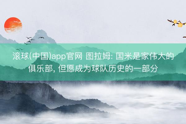 滚球(中国)app官网 图拉姆: 国米是家伟大的俱乐部， 但愿成为球队历史的一部分