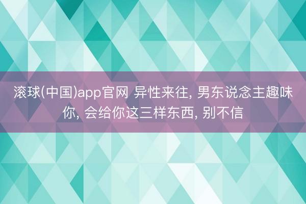 滚球(中国)app官网 异性来往， 男东说念主趣味你， 会给你这三样东西， 别不信