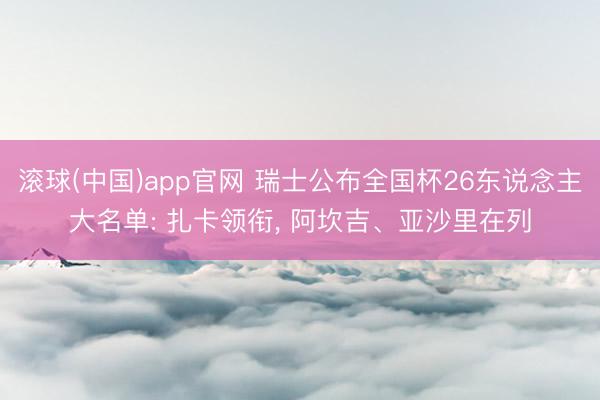 滚球(中国)app官网 瑞士公布全国杯26东说念主大名单: 扎卡领衔， 阿坎吉、亚沙里在列